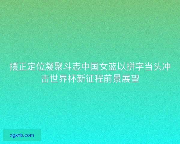 摆正定位凝聚斗志中国女篮以拼字当头冲击世界杯新征程前景展望
