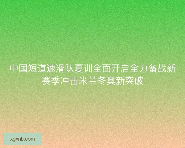 中国短道速滑队夏训全面开启全力备战新赛季冲击米兰冬奥新突破