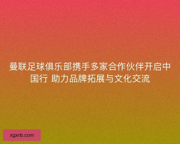 曼联足球俱乐部携手多家合作伙伴开启中国行 助力品牌拓展与文化交流