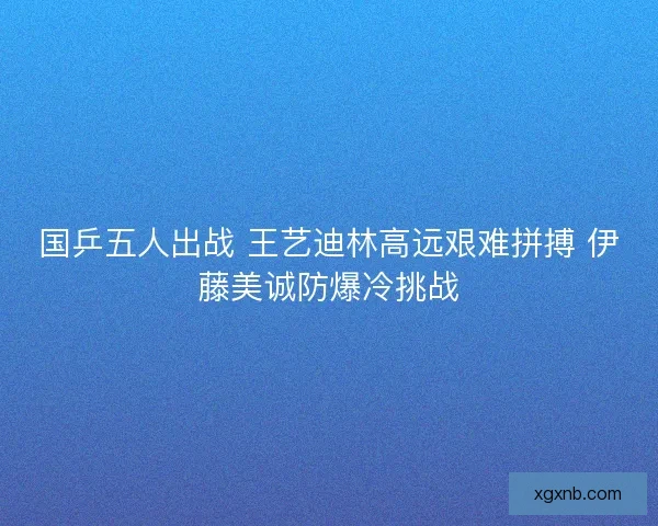 国乒五人出战 王艺迪林高远艰难拼搏 伊藤美诚防爆冷挑战