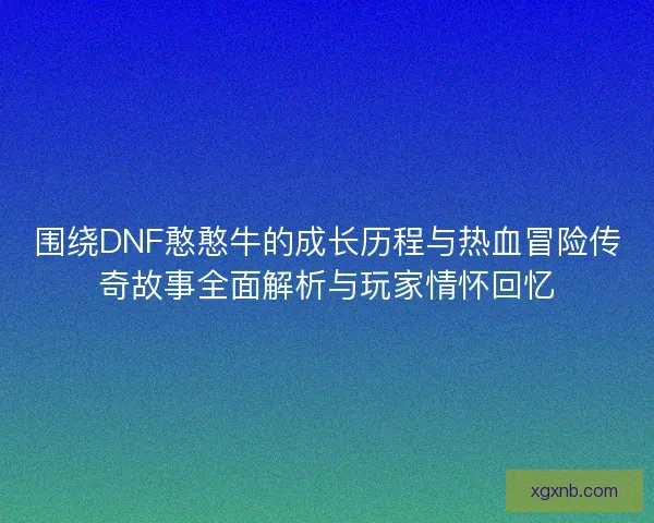 围绕DNF憨憨牛的成长历程与热血冒险传奇故事全面解析与玩家情怀回忆