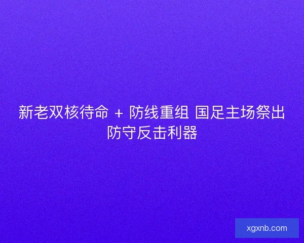 新老双核待命 + 防线重组 国足主场祭出防守反击利器