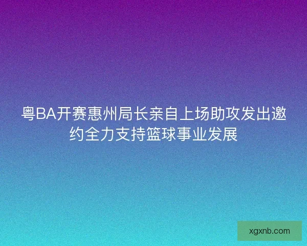 粤BA开赛惠州局长亲自上场助攻发出邀约全力支持篮球事业发展