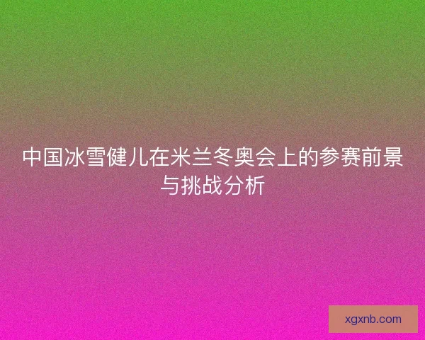中国冰雪健儿在米兰冬奥会上的参赛前景与挑战分析