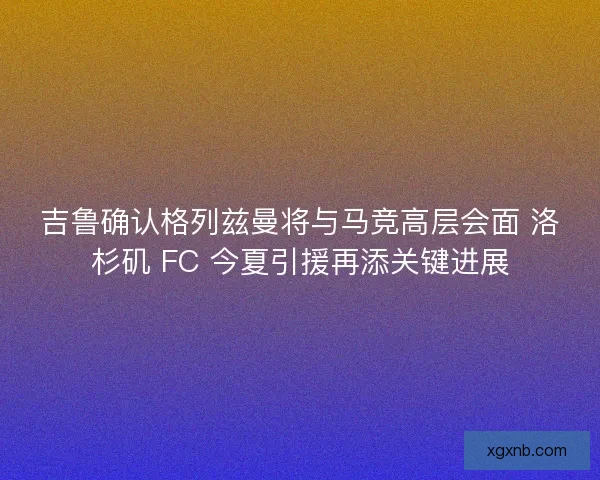 吉鲁确认格列兹曼将与马竞高层会面 洛杉矶 FC 今夏引援再添关键进展