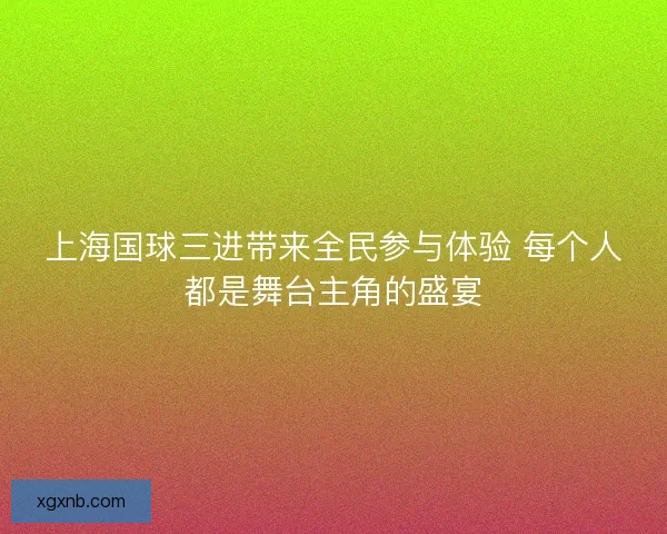 上海国球三进带来全民参与体验 每个人都是舞台主角的盛宴