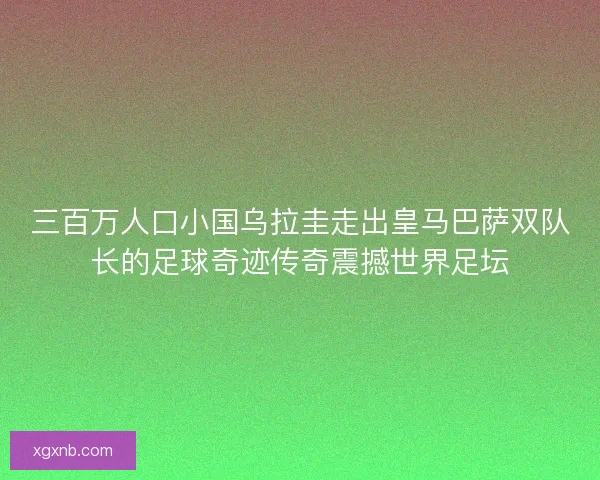 三百万人口小国乌拉圭走出皇马巴萨双队长的足球奇迹传奇震撼世界足坛
