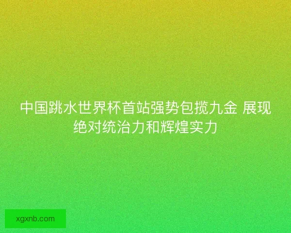 中国跳水世界杯首站强势包揽九金 展现绝对统治力和辉煌实力