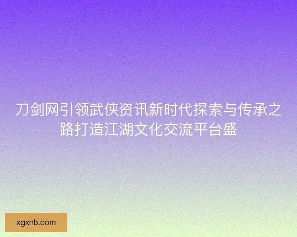 刀剑网引领武侠资讯新时代探索与传承之路打造江湖文化交流平台盛