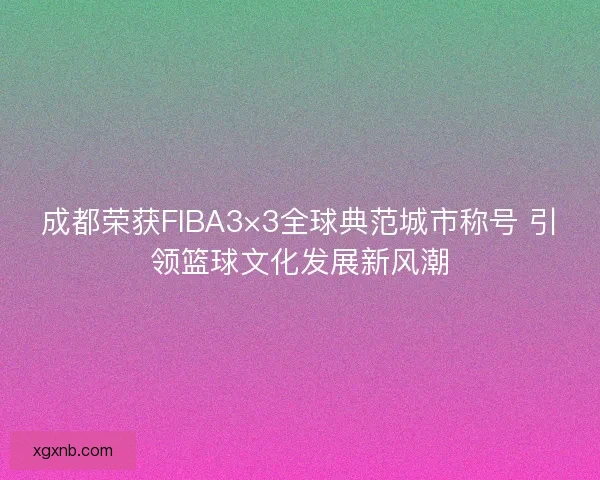 成都荣获FIBA3×3全球典范城市称号 引领篮球文化发展新风潮